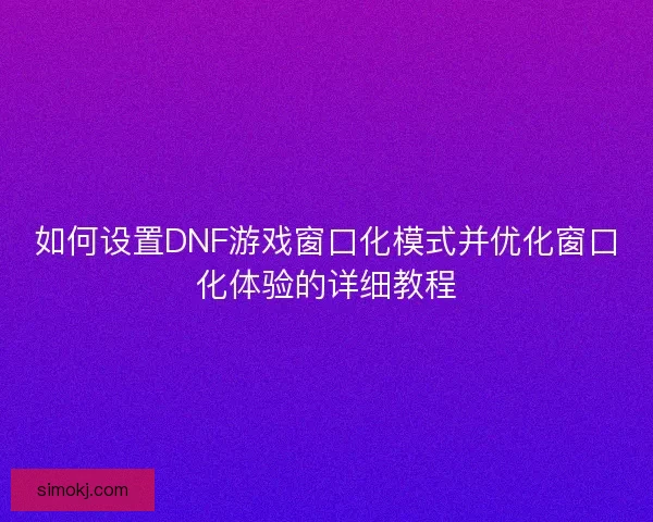 如何设置DNF游戏窗口化模式并优化窗口化体验的详细教程