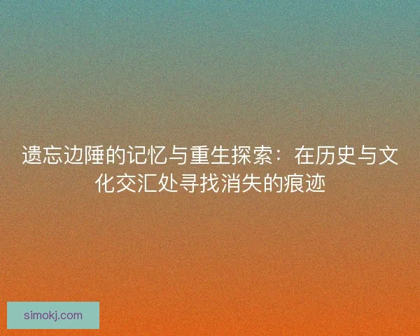 遗忘边陲的记忆与重生探索：在历史与文化交汇处寻找消失的痕迹