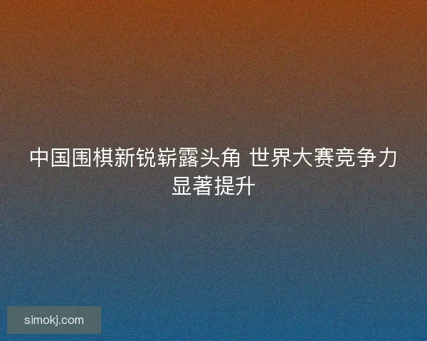 中国围棋新锐崭露头角 世界大赛竞争力显著提升
