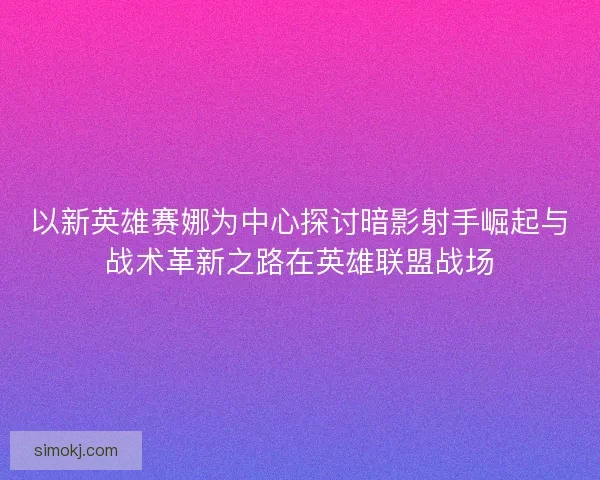 以新英雄赛娜为中心探讨暗影射手崛起与战术革新之路在英雄联盟战场