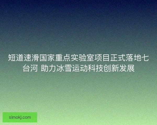 短道速滑国家重点实验室项目正式落地七台河 助力冰雪运动科技创新发展