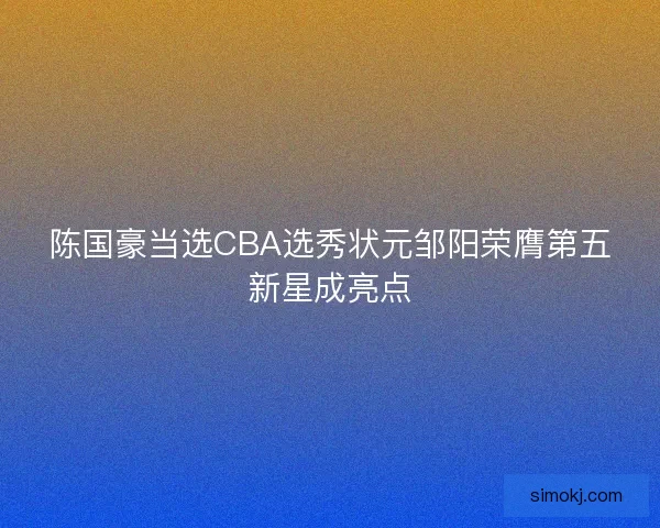 陈国豪当选CBA选秀状元邹阳荣膺第五新星成亮点