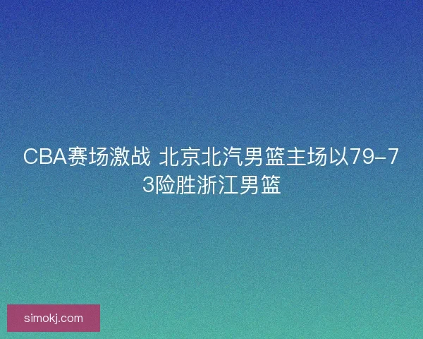CBA赛场激战 北京北汽男篮主场以79-73险胜浙江男篮