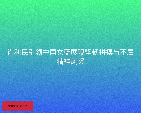 许利民引领中国女篮展现坚韧拼搏与不屈精神风采