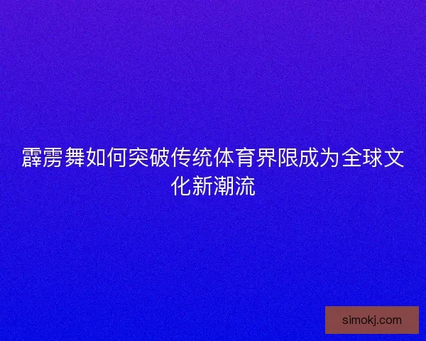 霹雳舞如何突破传统体育界限成为全球文化新潮流