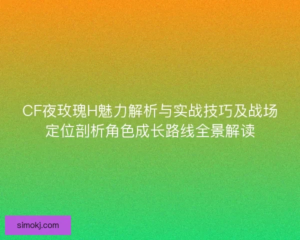 CF夜玫瑰H魅力解析与实战技巧及战场定位剖析角色成长路线全景解读