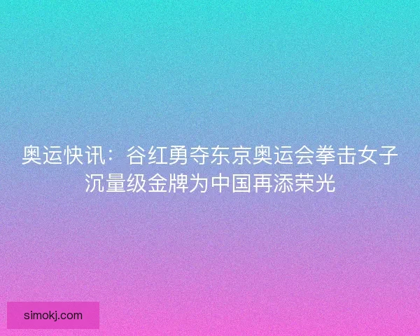 奥运快讯：谷红勇夺东京奥运会拳击女子沉量级金牌为中国再添荣光