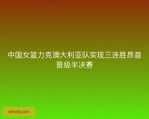 中国女篮力克澳大利亚队实现三连胜昂首晋级半决赛
