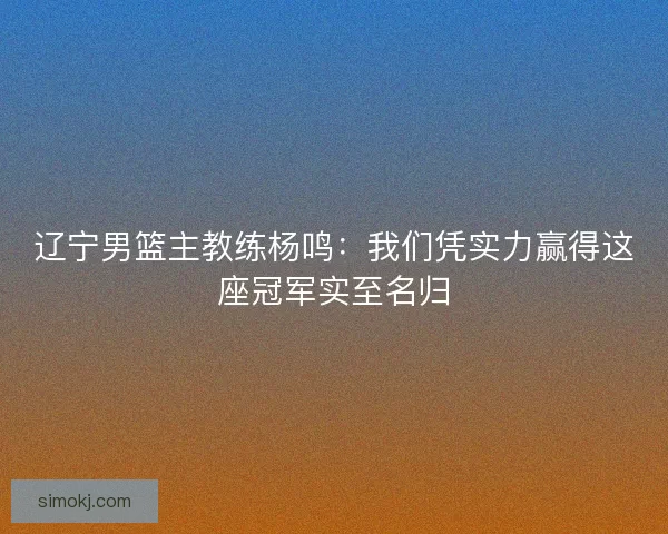 辽宁男篮主教练杨鸣：我们凭实力赢得这座冠军实至名归