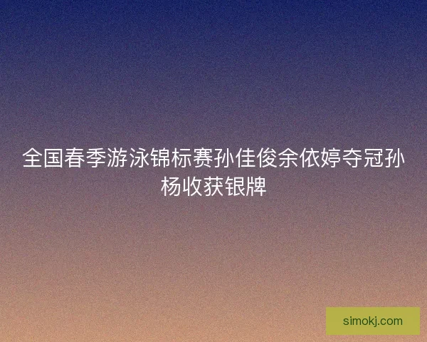 全国春季游泳锦标赛孙佳俊余依婷夺冠孙杨收获银牌