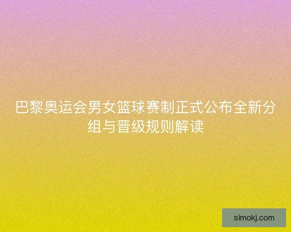 巴黎奥运会男女篮球赛制正式公布全新分组与晋级规则解读