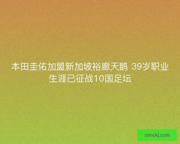 本田圭佑加盟新加坡裕廊天鹅 39岁职业生涯已征战10国足坛