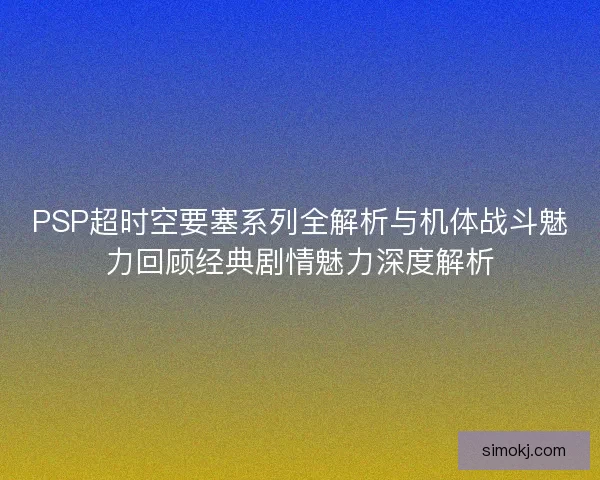 PSP超时空要塞系列全解析与机体战斗魅力回顾经典剧情魅力深度解析