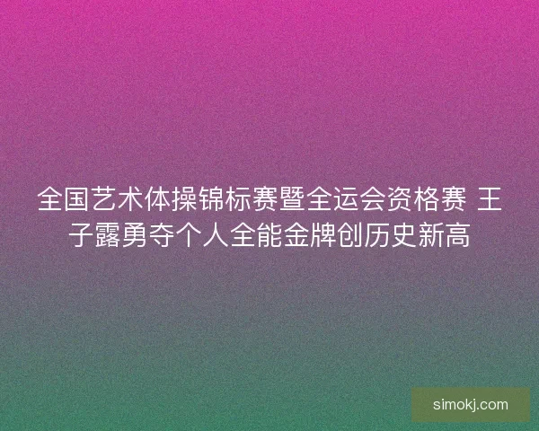 全国艺术体操锦标赛暨全运会资格赛 王子露勇夺个人全能金牌创历史新高