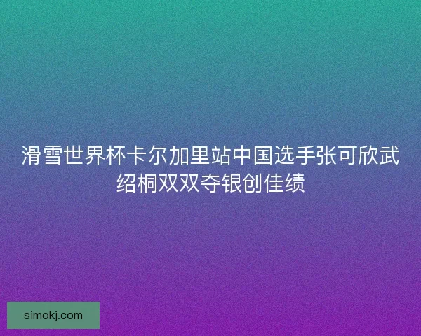滑雪世界杯卡尔加里站中国选手张可欣武绍桐双双夺银创佳绩