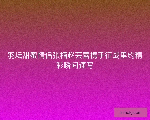 羽坛甜蜜情侣张楠赵芸蕾携手征战里约精彩瞬间速写