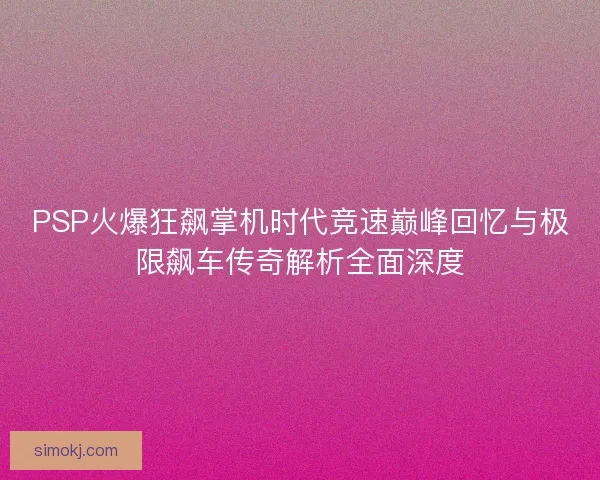 PSP火爆狂飙掌机时代竞速巅峰回忆与极限飙车传奇解析全面深度