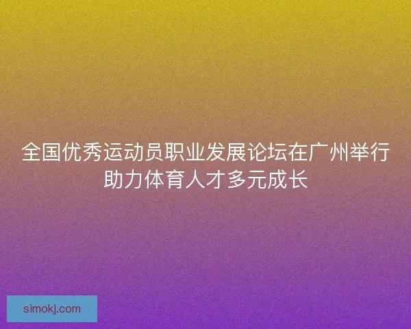 全国优秀运动员职业发展论坛在广州举行助力体育人才多元成长