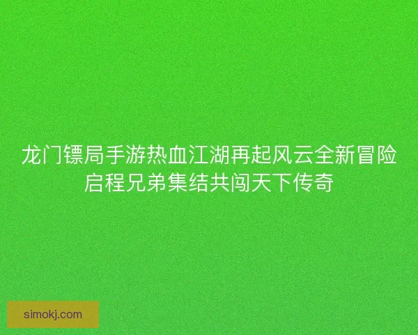 龙门镖局手游热血江湖再起风云全新冒险启程兄弟集结共闯天下传奇