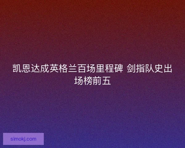 凯恩达成英格兰百场里程碑 剑指队史出场榜前五