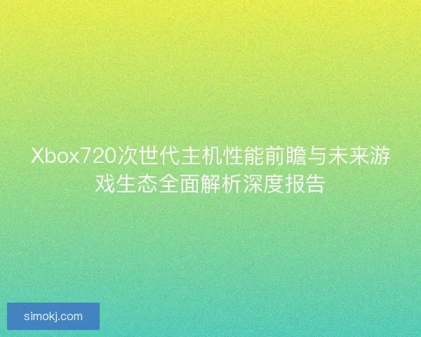 Xbox720次世代主机性能前瞻与未来游戏生态全面解析深度报告