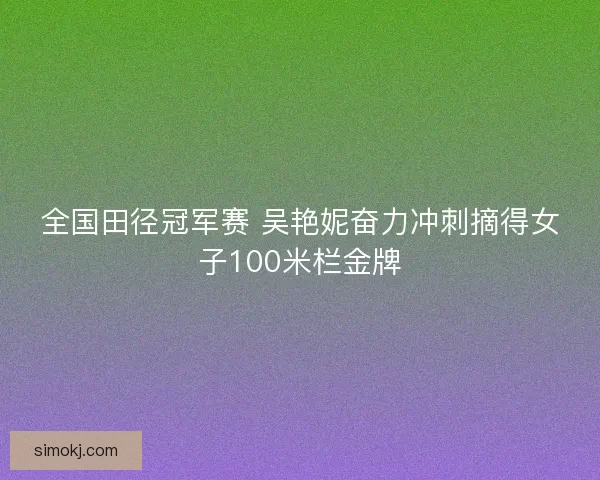 全国田径冠军赛 吴艳妮奋力冲刺摘得女子100米栏金牌