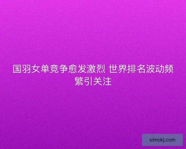 国羽女单竞争愈发激烈 世界排名波动频繁引关注